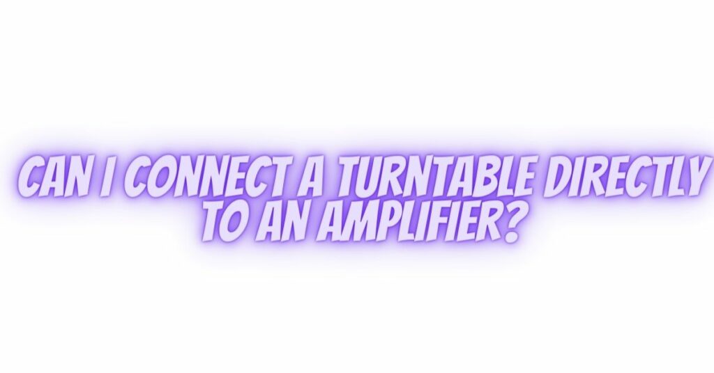 Can I connect a turntable directly to an amplifier?