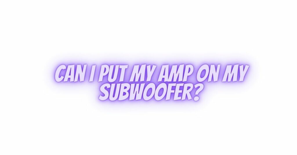 Can I put my amp on my subwoofer?
