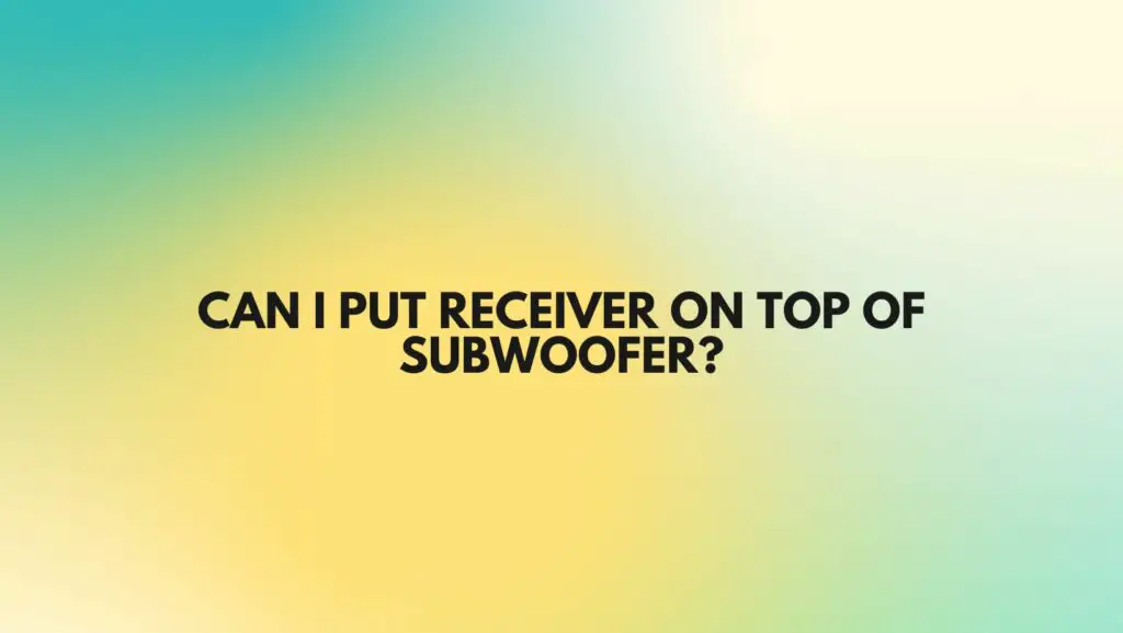Can I put receiver on top of subwoofer?