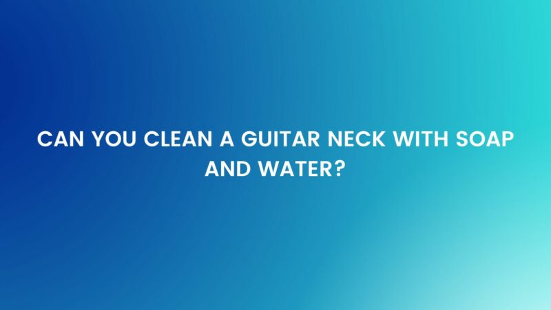 Can you clean a guitar neck with soap and water?