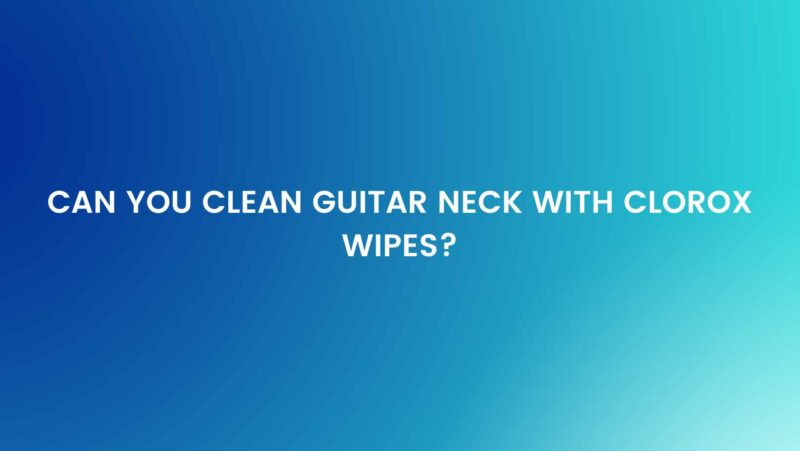 Can you clean guitar neck with Clorox wipes?