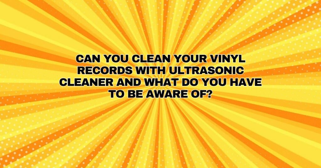 Can you clean your vinyl records with ultrasonic cleaner and what do you have to be aware of?