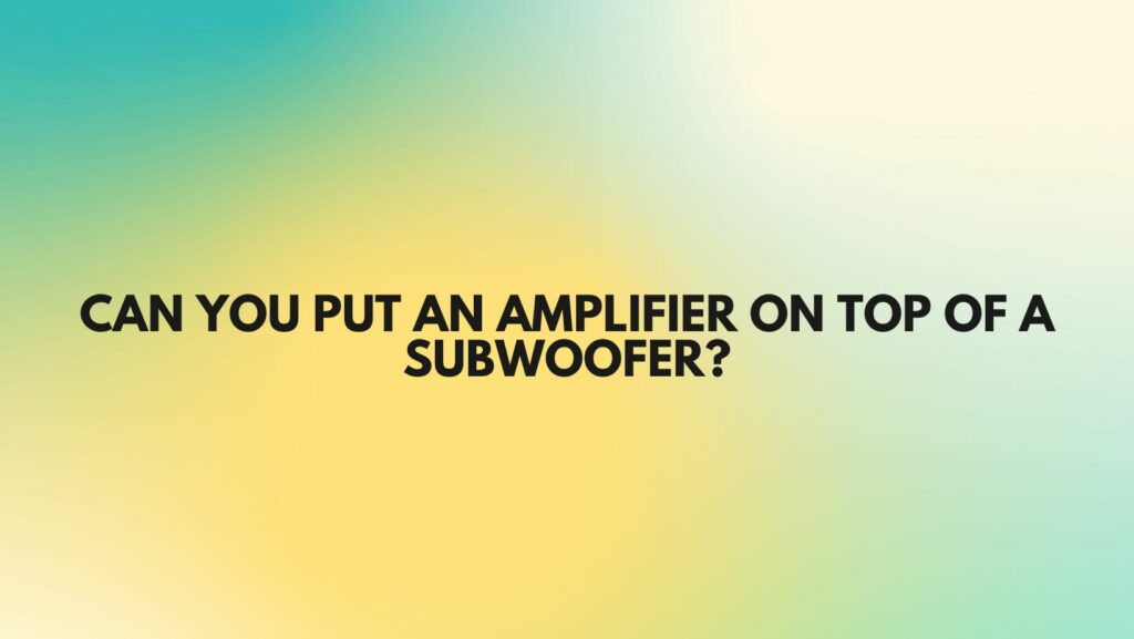 Can you put an amplifier on top of a subwoofer?