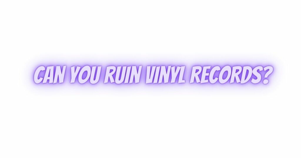 Can you ruin vinyl records?