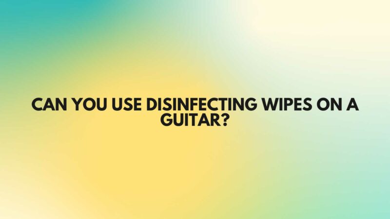 Can you use disinfecting wipes on a guitar?