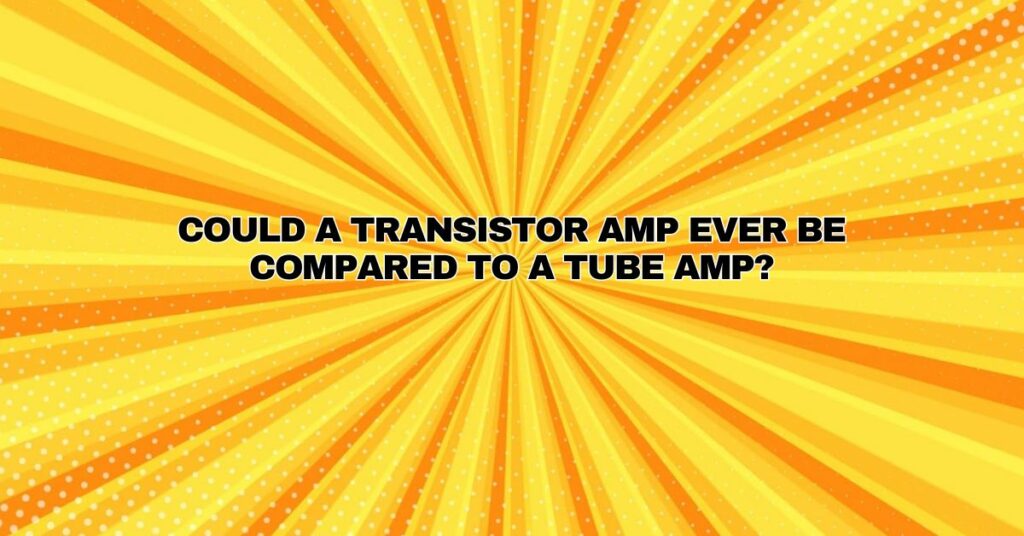 Could a transistor amp ever be compared to a tube amp?