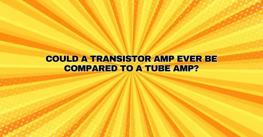 Could a transistor amp ever be compared to a tube amp?