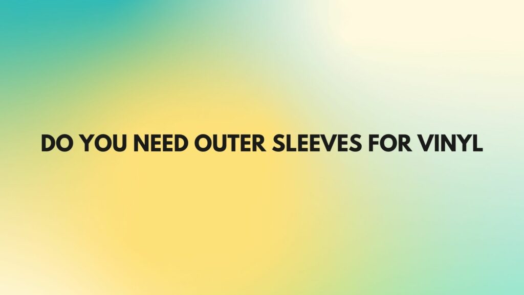 DO YOU NEED OUTER SLEEVES FOR VINYL