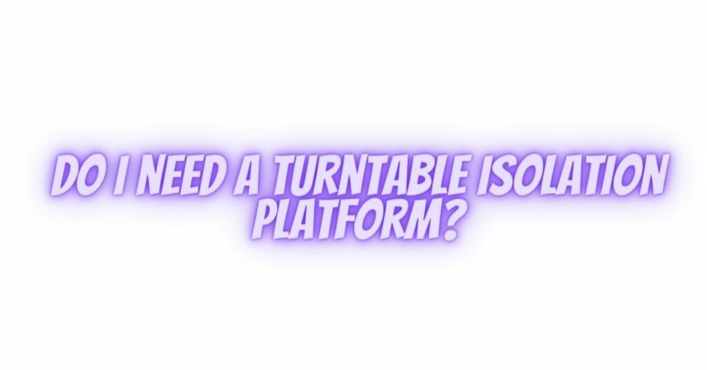 Do I need a turntable isolation platform?