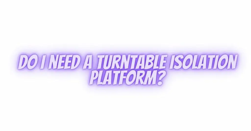 Do I need a turntable isolation platform?