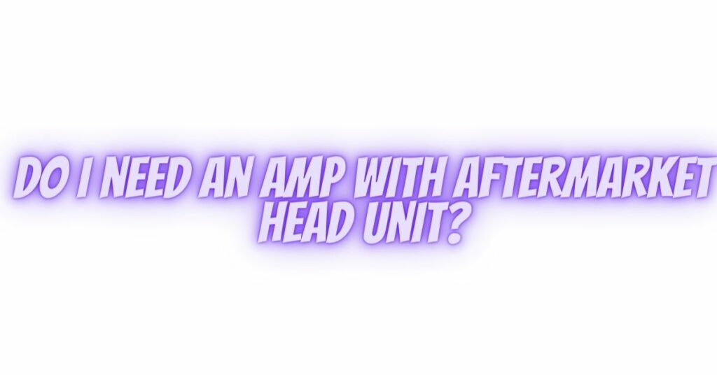 Do I need an amp with aftermarket head unit?