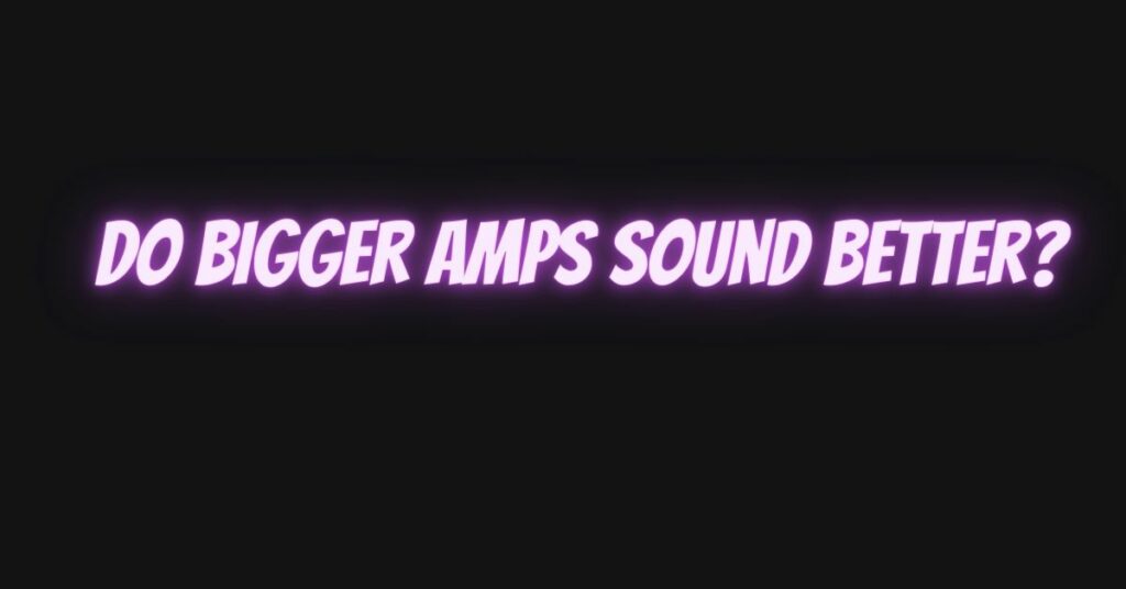 Do bigger amps sound better?