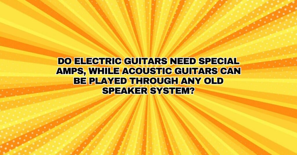 Do electric guitars need special amps, while acoustic guitars can be played through any old speaker system?