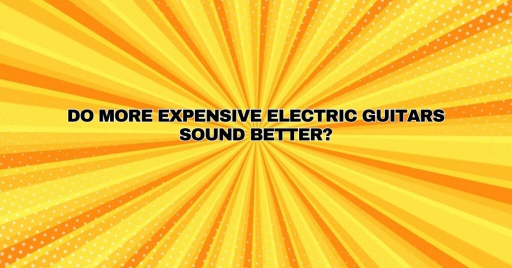 Do more expensive electric guitars sound better?
