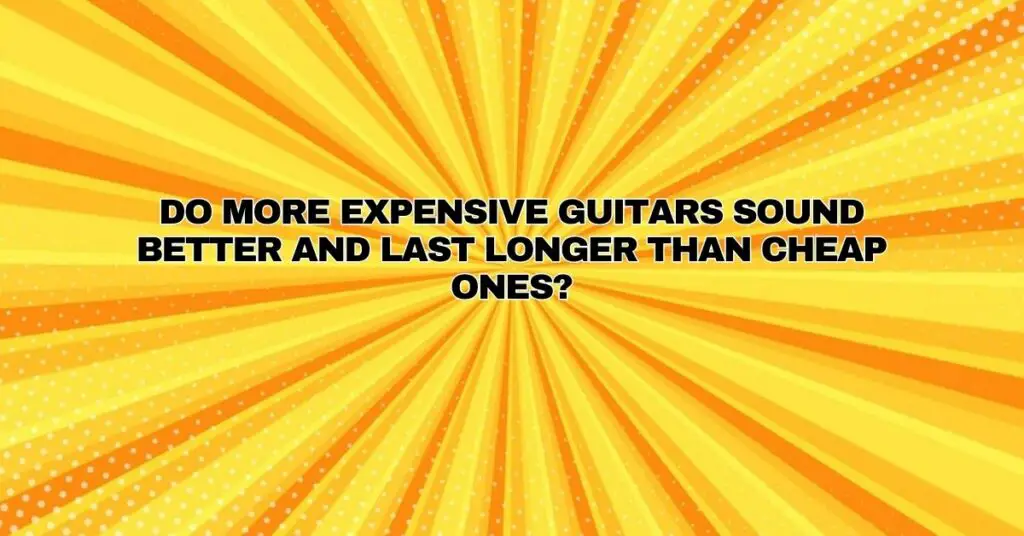 Do more expensive guitars sound better and last longer than cheap ones?