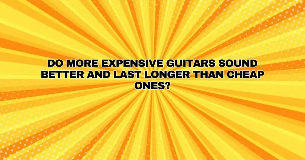 Do more expensive guitars sound better and last longer than cheap ones