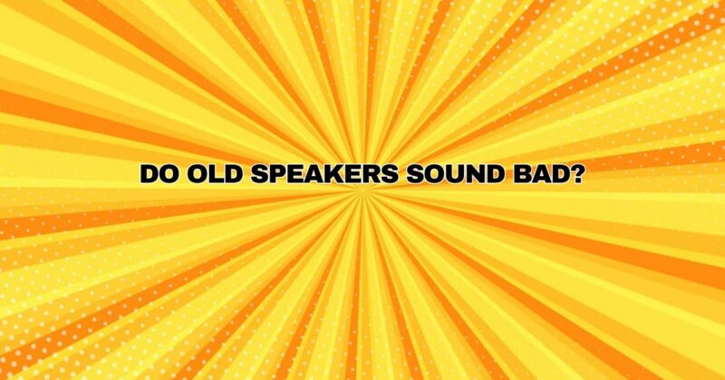 Do old speakers sound bad?