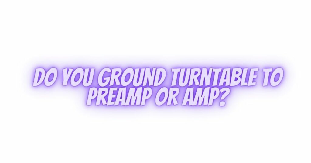 Do you ground turntable to preamp or amp?