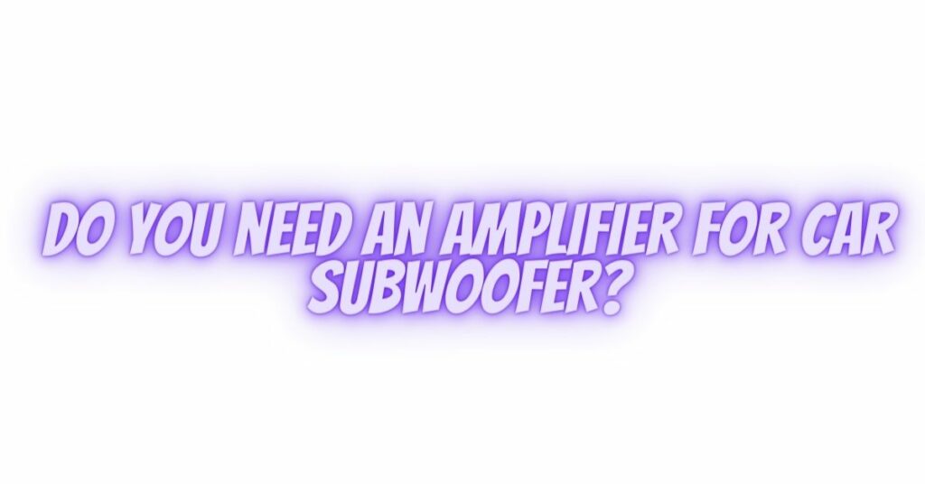 Do you need an amplifier for car subwoofer?