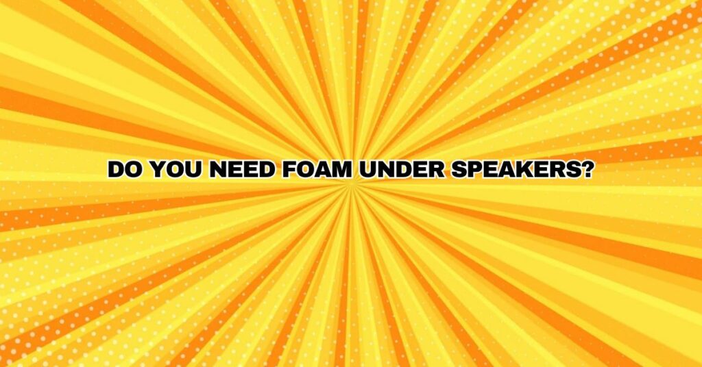Do you need foam under speakers?