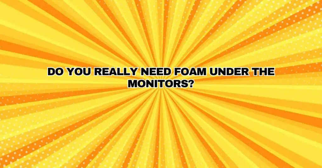 Do you really need foam under the monitors?
