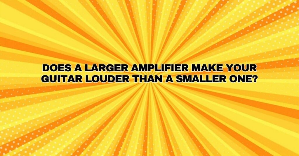 Does a larger amplifier make your guitar louder than a smaller one?