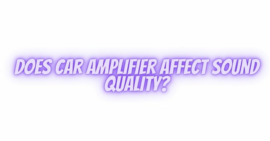 Does car amplifier affect sound quality?