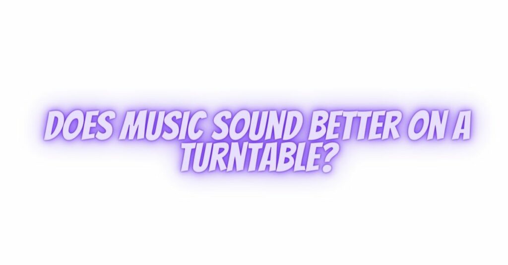Does music sound better on a turntable?