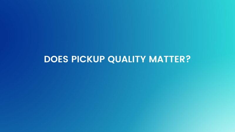 Does pickup quality matter?