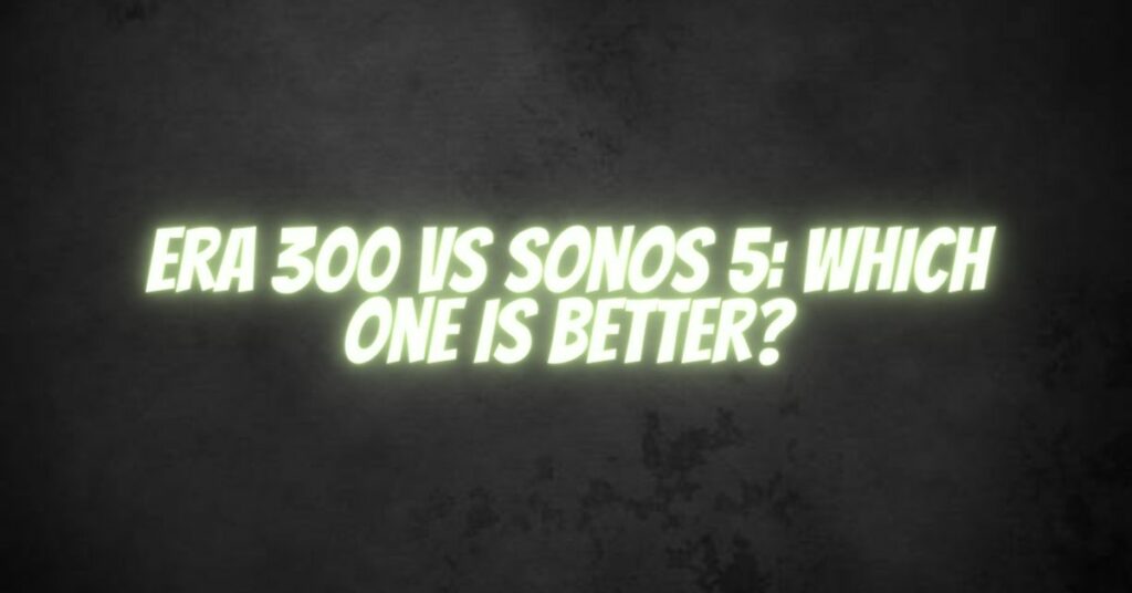 Era 300 vs Sonos 5: Which one is better?