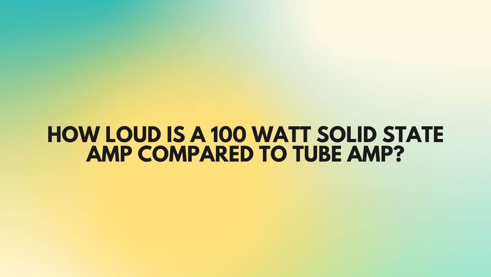HOW LOUD IS A 100 WATT SOLID STATE AMP COMPARED TO TUBE AMP? All For