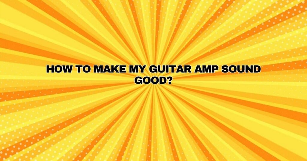 HOW TO MAKE MY GUITAR AMP SOUND GOOD?