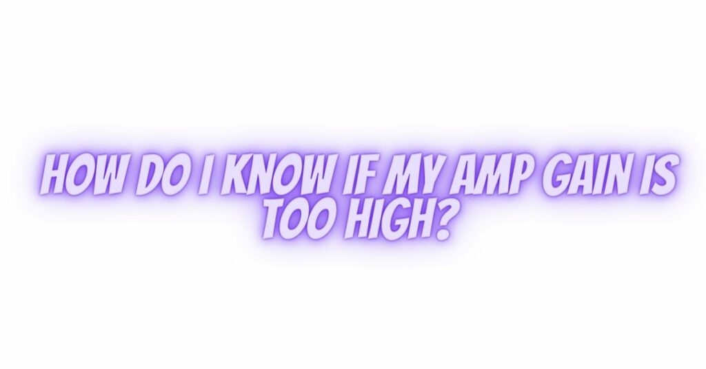 How do I know if my amp gain is too high?