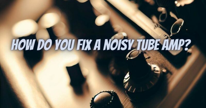 How do you fix a noisy tube amp