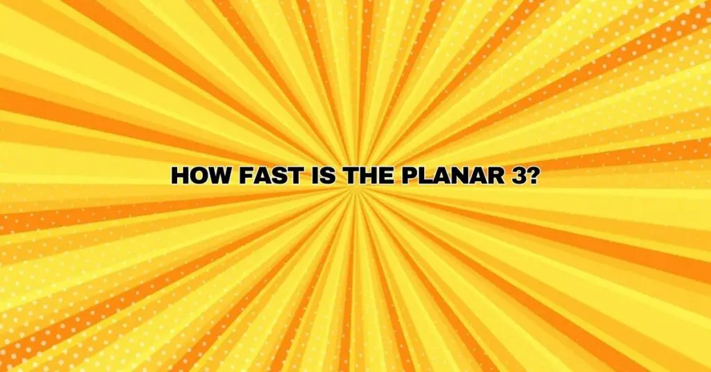 How fast is the Planar 3?