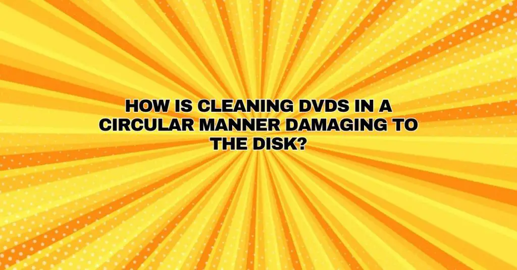 How is cleaning DVDs in a circular manner damaging to the disk?