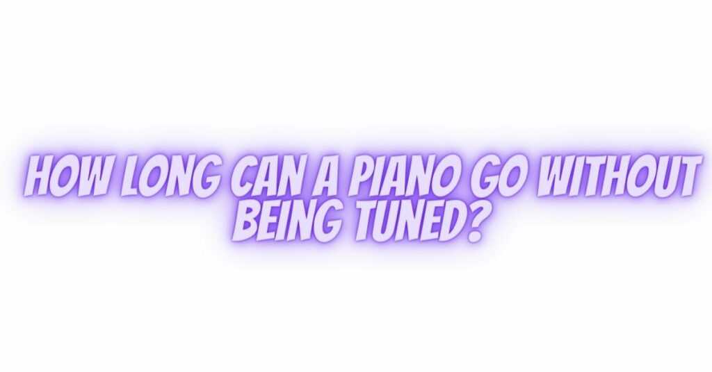 How long can a piano go without being tuned?