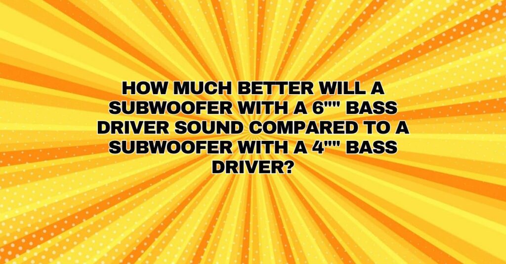 How much better will a subwoofer with a 6"" bass driver sound compared to a subwoofer with a 4"" bass driver?