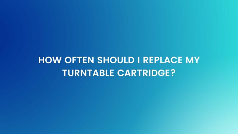 How often should I replace my turntable cartridge?