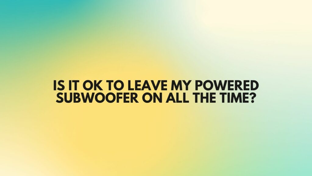 IS IT OK TO LEAVE MY POWERED SUBWOOFER ON ALL THE TIME?