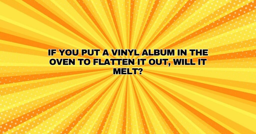 If you put a vinyl album in the oven to flatten it out, will it melt?