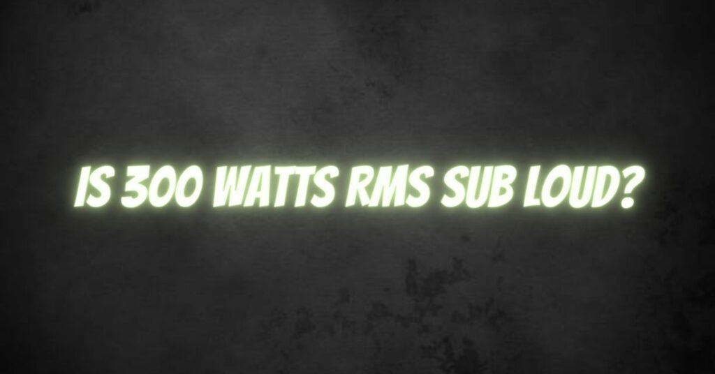 Is 300 watts RMS sub loud?