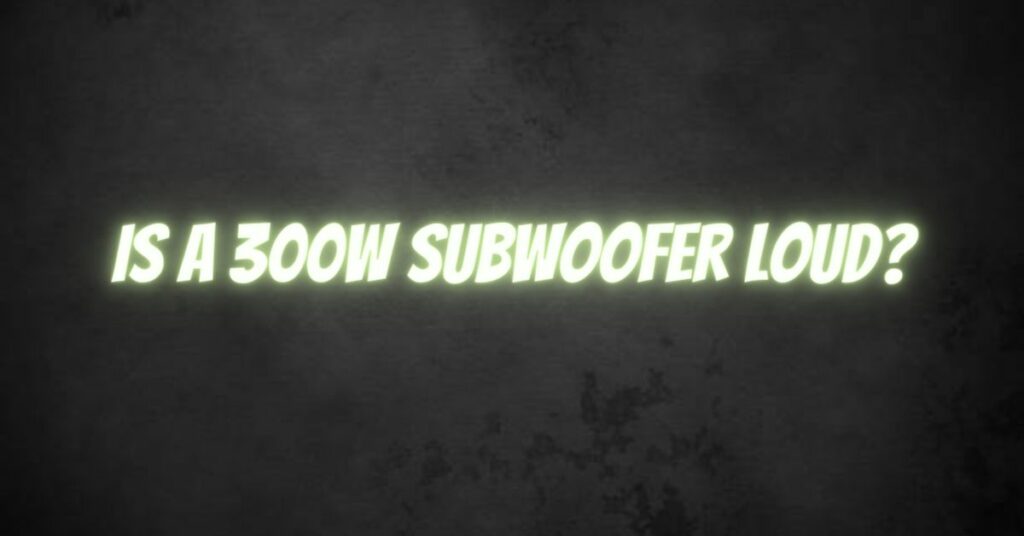 Is a 300w subwoofer loud?