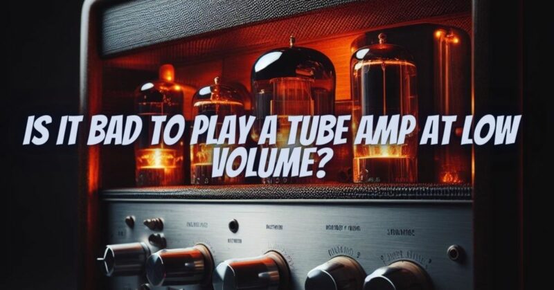 Is it bad to play a tube amp at low volume?