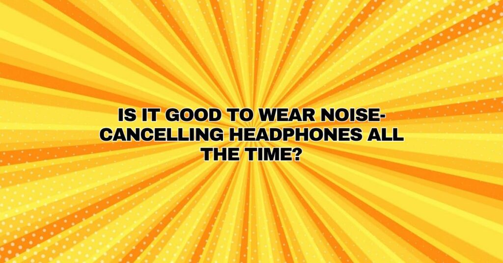 Is it good to wear noise-cancelling headphones all the time?