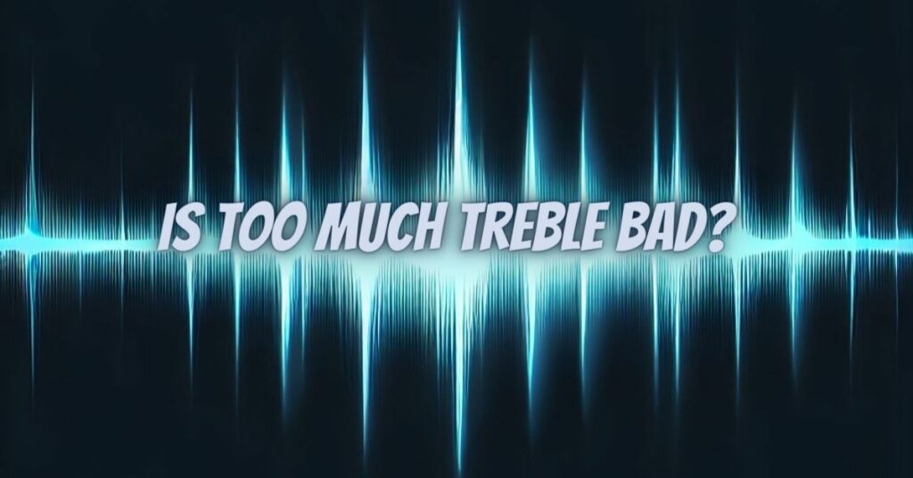 Is too much treble bad?