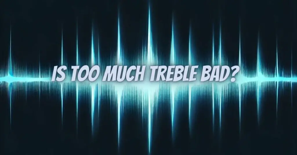 Is too much treble bad?