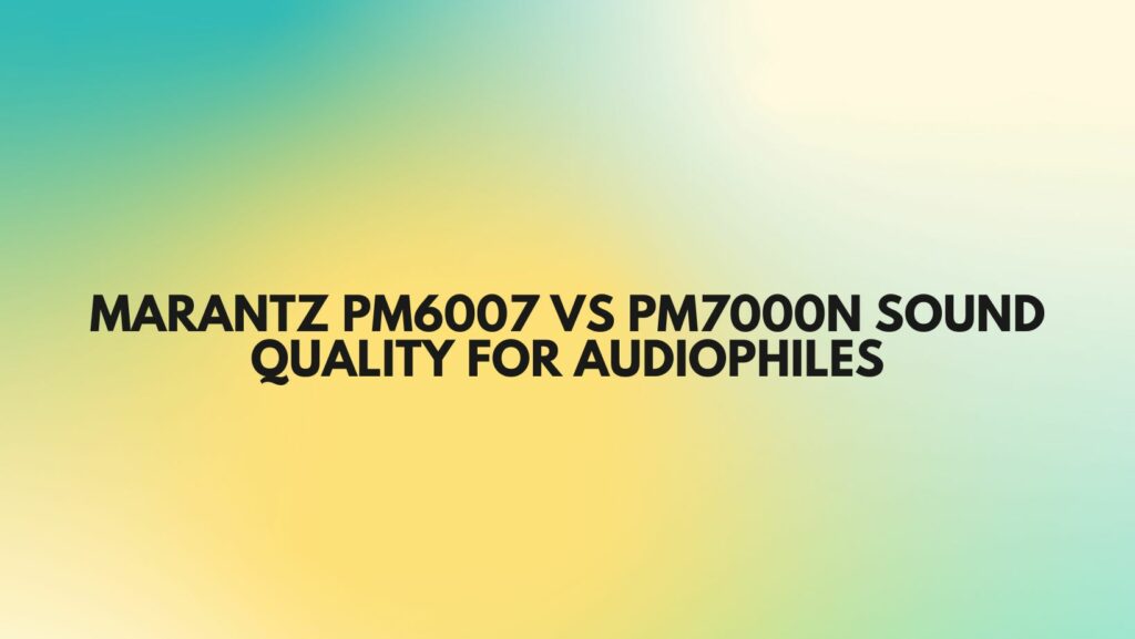 Marantz PM6007 vs PM7000N Sound Quality for Audiophiles