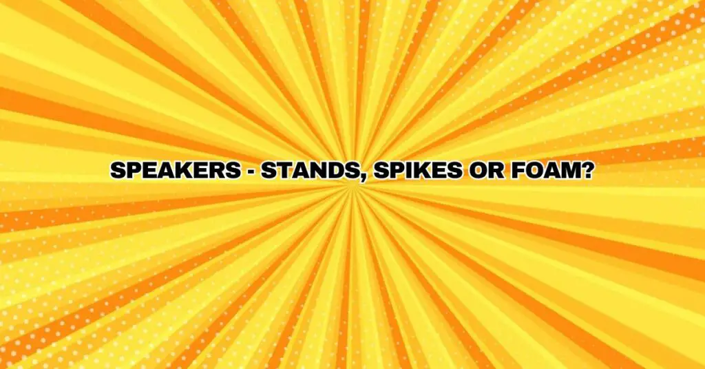 SPEAKERS - stands, spikes or foam?