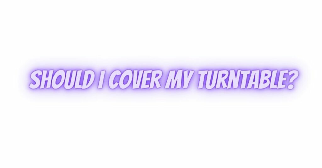 Should I cover my turntable?